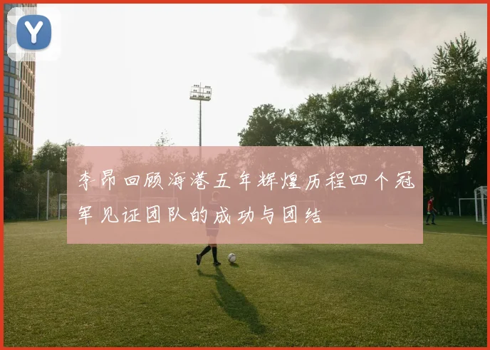 李昂回顾海港五年辉煌历程四个冠军见证团队的成功与团结