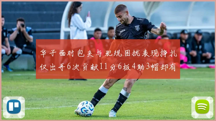 华子面对包夹与犯规困扰表现挣扎仅出手6次贡献11分6板4助3帽却有8次失误