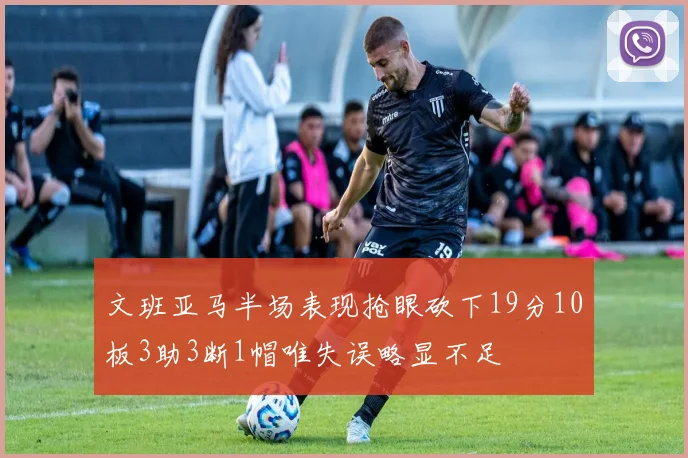 文班亚马半场表现抢眼砍下19分10板3助3断1帽唯失误略显不足