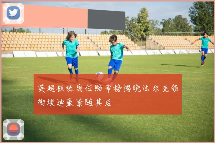 英超教练离任赔率榜揭晓法尔克领衔埃迪豪紧随其后