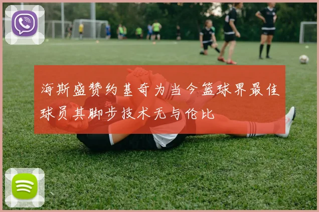 海斯盛赞约基奇为当今篮球界最佳球员其脚步技术无与伦比