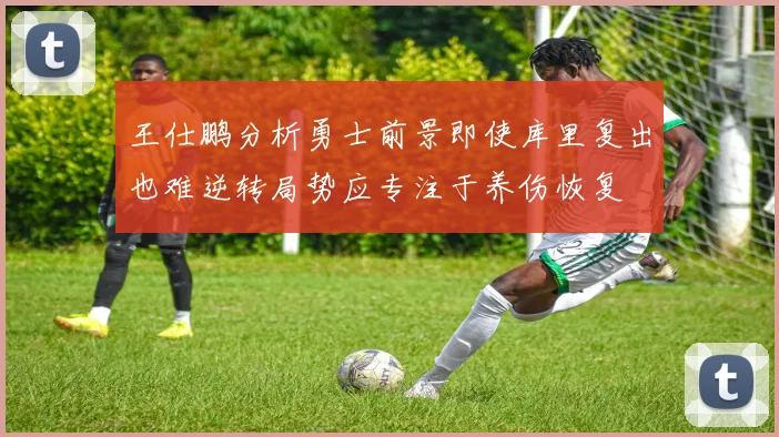 王仕鹏分析勇士前景即使库里复出也难逆转局势应专注于养伤恢复