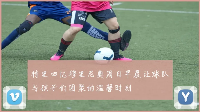 特里回忆穆里尼奥周日早晨让球队与孩子们团聚的温馨时刻