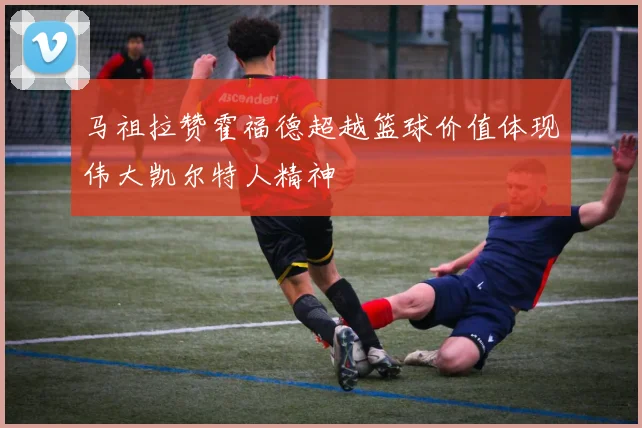 马祖拉赞霍福德超越篮球价值体现伟大凯尔特人精神
