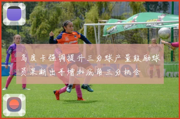 乌度卡强调提升三分球产量鼓励球员果断出手增加底角三分机会