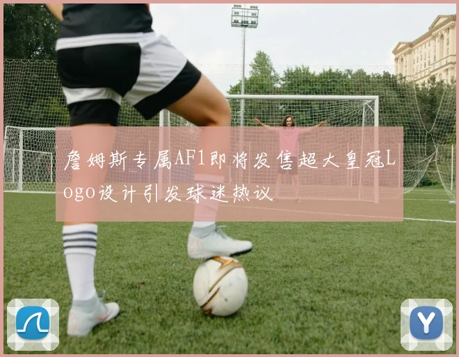 詹姆斯专属AF1即将发售超大皇冠Logo设计引发球迷热议