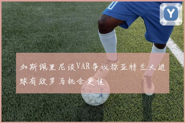 加斯佩里尼谈VAR争议称亚特兰大进球有效罗马机会更佳