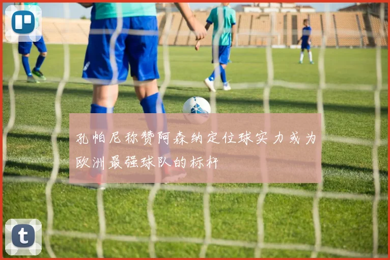 孔帕尼称赞阿森纳定位球实力或为欧洲最强球队的标杆